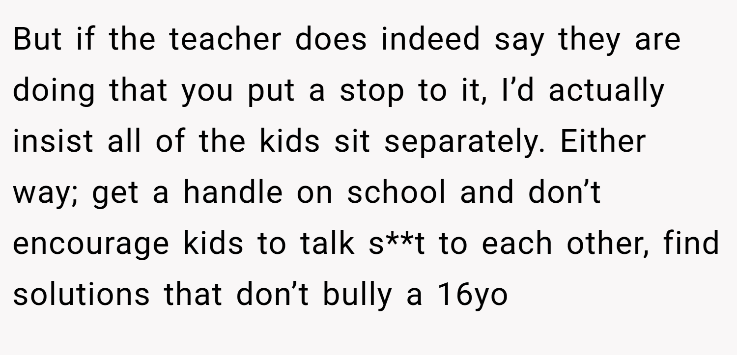 But if the teacher does indeed say they are doing that you put a stop to it, I’d actually insist all of the kids sit separately. Either way; get a handle on school and don’t encourage kids to talk s**t to each other, find solutions that don’t bully a 16yo