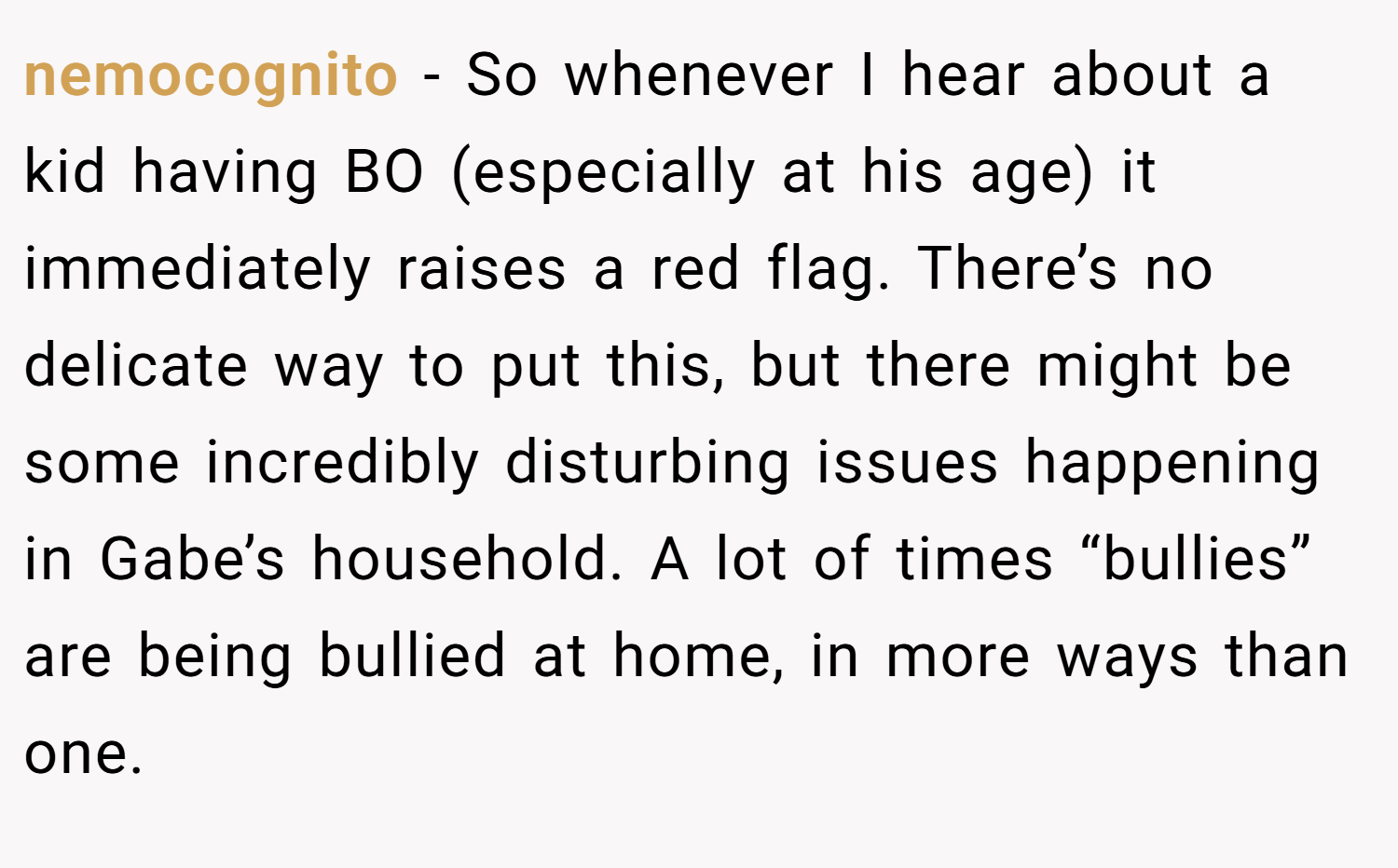 nemocognito − So whenever I hear about a kid having BO (especially at his age) it immediately raises a red flag. There’s no delicate way to put this, but there might be some incredibly disturbing issues happening in Gabe’s household. A lot of times “bullies” are being bullied at home, in more ways than one.