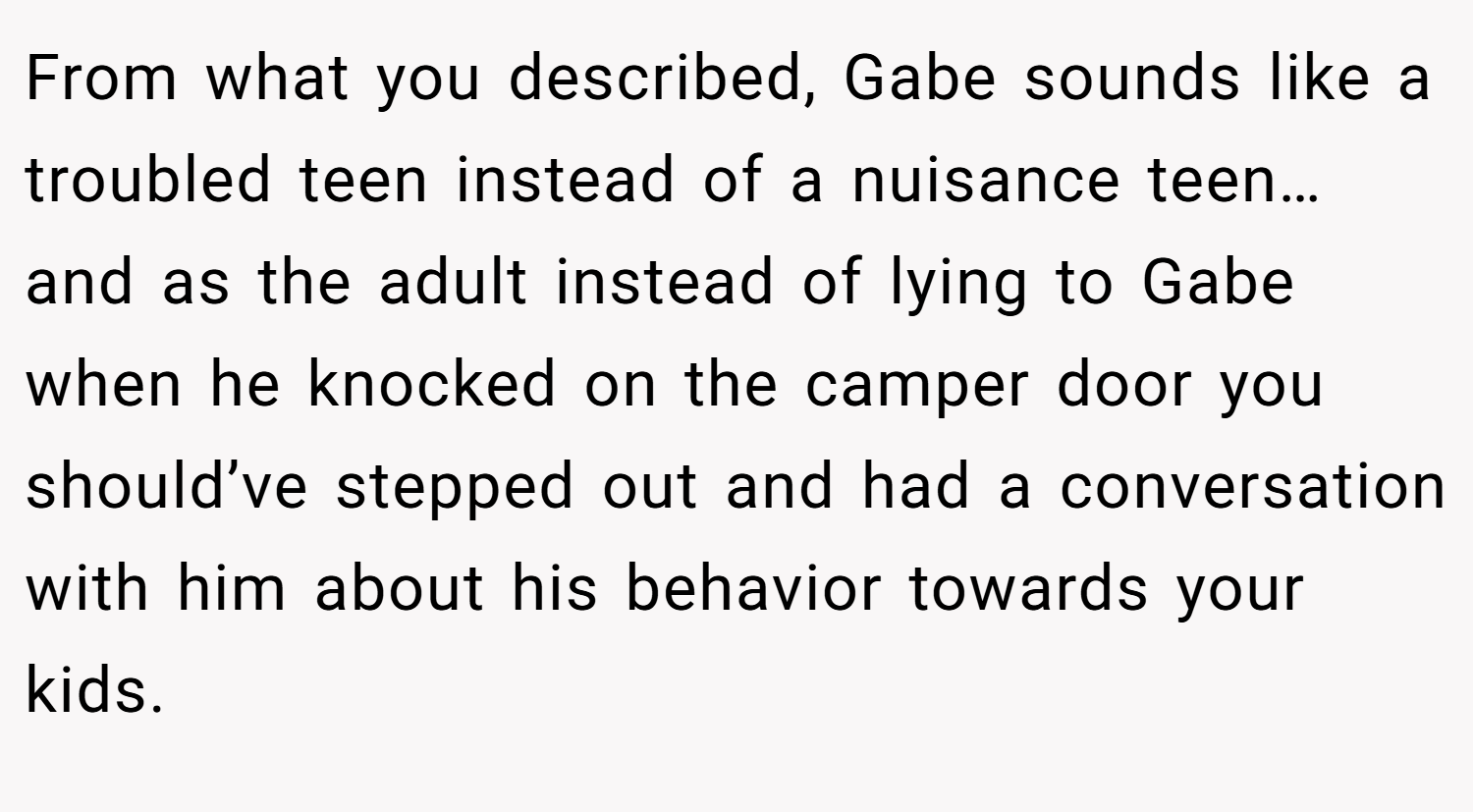 From what you described, Gabe sounds like a troubled teen instead of a nuisance teen… and as the adult instead of lying to Gabe when he knocked on the camper door you should’ve stepped out and had a conversation with him about his behavior towards your kids.