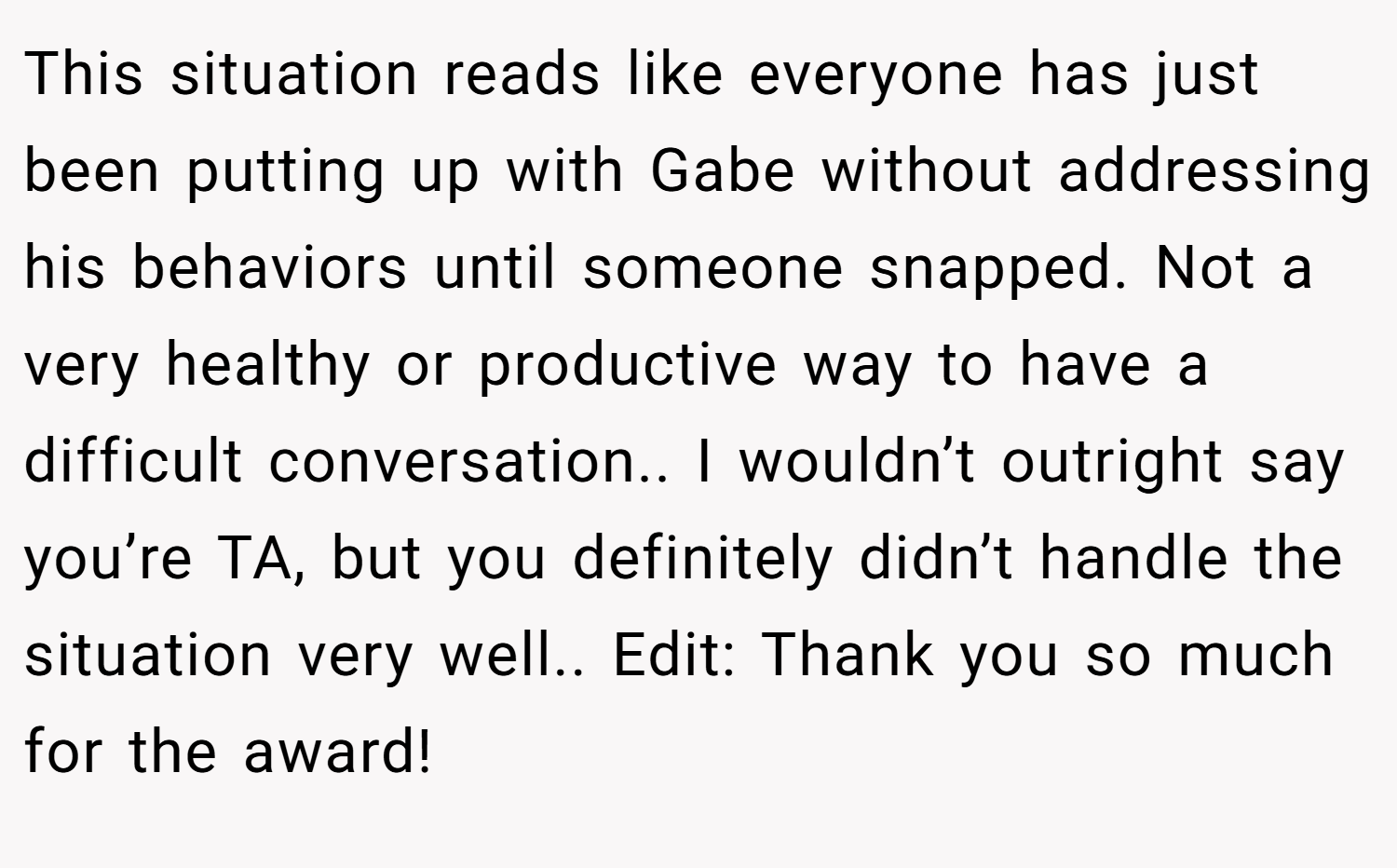 This situation reads like everyone has just been putting up with Gabe without addressing his behaviors until someone snapped. Not a very healthy or productive way to have a difficult conversation.. I wouldn’t outright say you’re TA, but you definitely didn’t handle the situation very well.. Edit: Thank you so much for the award!