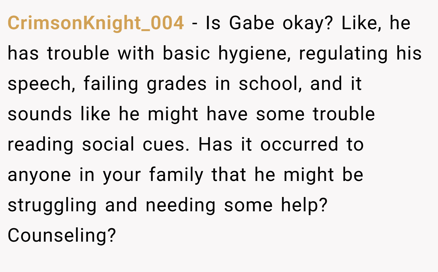 CrimsonKnight_004 − Is Gabe okay? Like, he has trouble with basic hygiene, regulating his speech, failing grades in school, and it sounds like he might have some trouble reading social cues. Has it occurred to anyone in your family that he might be struggling and needing some help? Counseling?