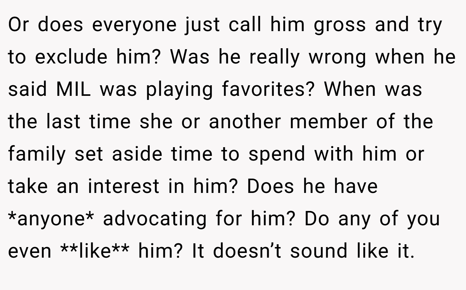 Or does everyone just call him gross and try to exclude him? Was he really wrong when he said MIL was playing favorites? When was the last time she or another member of the family set aside time to spend with him or take an interest in him? Does he have *anyone* advocating for him? Do any of you even **like** him? It doesn’t sound like it.