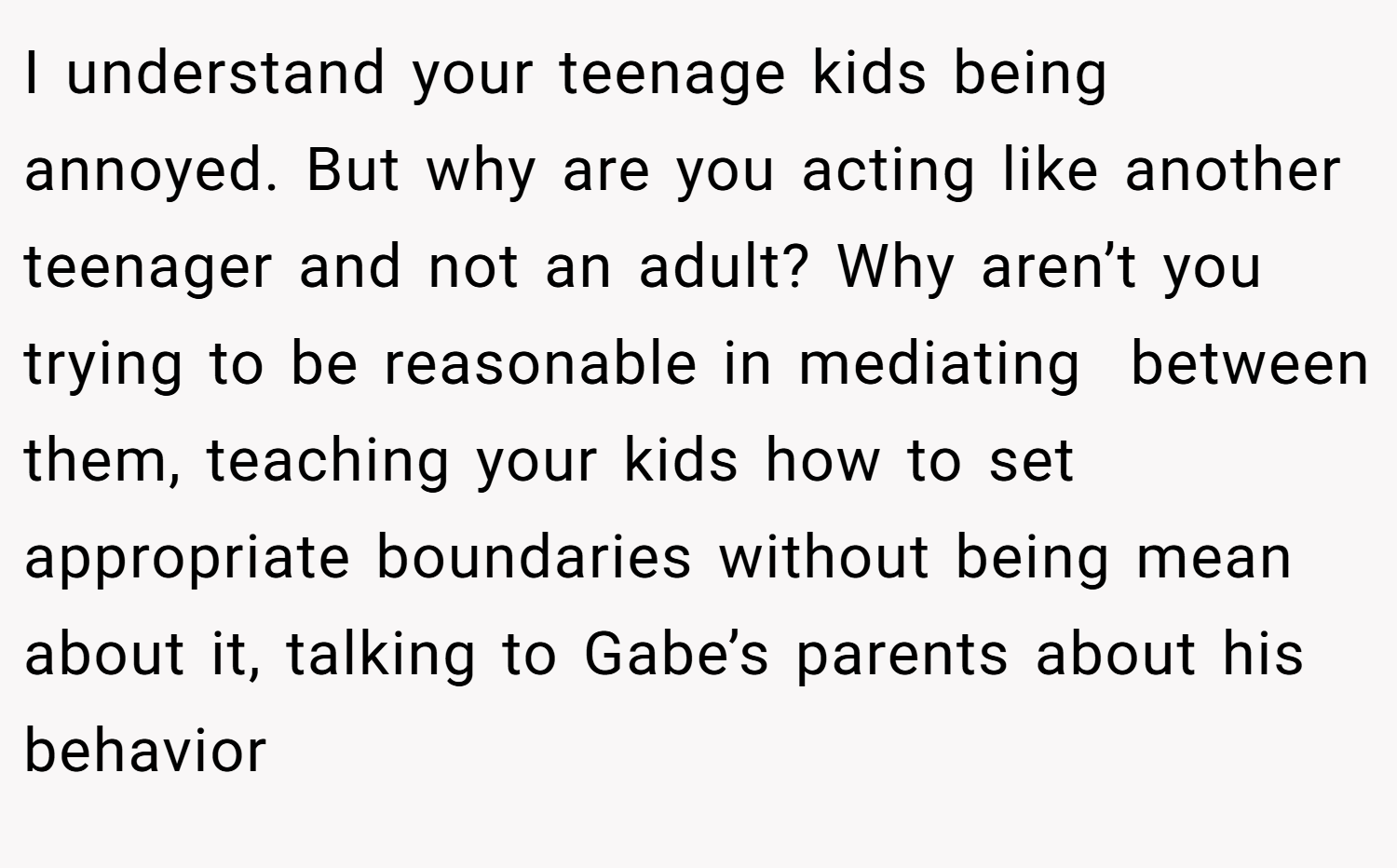I understand your teenage kids being annoyed. But why are you acting like another teenager and not an adult? Why aren’t you trying to be reasonable in mediating  between them, teaching your kids how to set appropriate boundaries without being mean about it, talking to Gabe’s parents about his behavior