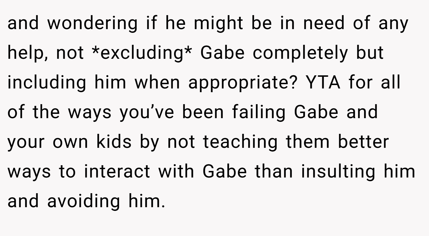 and wondering if he might be in need of any help, not *excluding* Gabe completely but including him when appropriate? YTA for all of the ways you’ve been failing Gabe and your own kids by not teaching them better ways to interact with Gabe than insulting him and avoiding him.