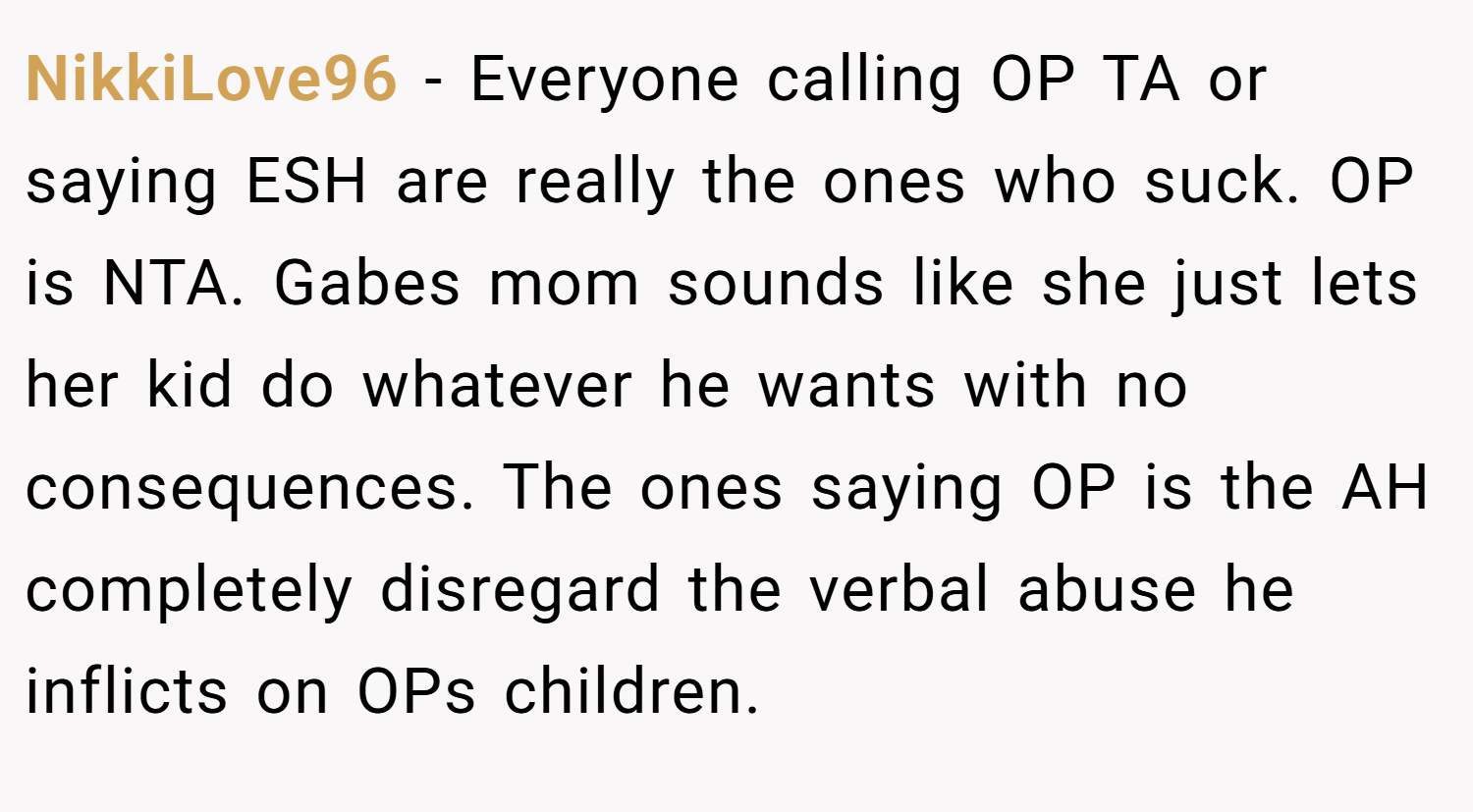 NikkiLove96 − Everyone calling OP TA or saying ESH are really the ones who suck. OP is NTA. Gabes mom sounds like she just lets her kid do whatever he wants with no consequences. The ones saying OP is the AH completely disregard the verbal abuse he inflicts on OPs children.