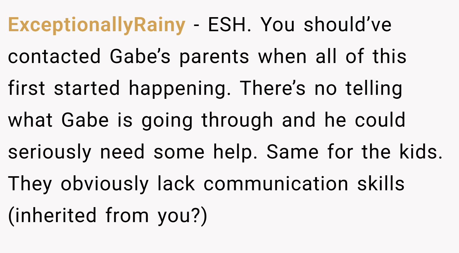 ExceptionallyRainy − ESH. You should’ve contacted Gabe’s parents when all of this first started happening. There’s no telling what Gabe is going through and he could seriously need some help. Same for the kids. They obviously lack communication skills (inherited from you?)