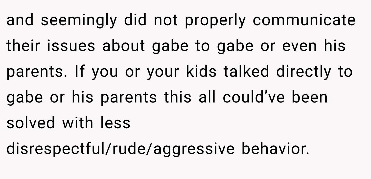 and seemingly did not properly communicate their issues about gabe to gabe or even his parents. If you or your kids talked directly to gabe or his parents this all could’ve been solved with less disrespectful/rude/aggressive behavior.