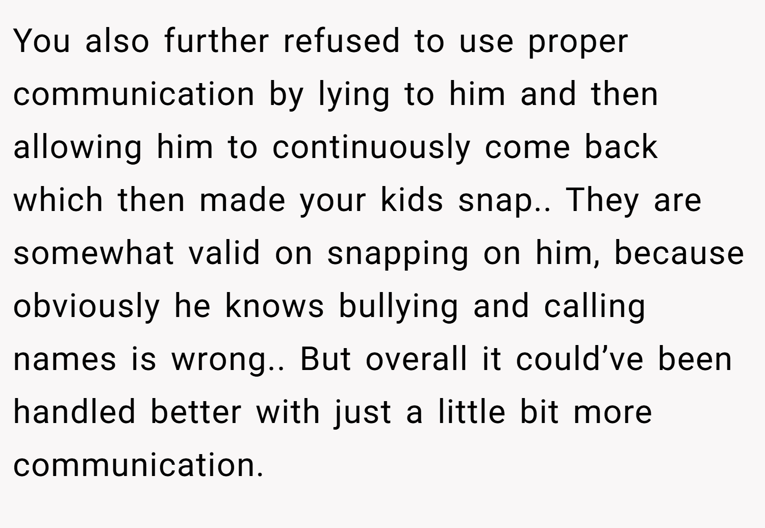 You also further refused to use proper communication by lying to him and then allowing him to continuously come back which then made your kids snap.. They are somewhat valid on snapping on him, because obviously he knows bullying and calling names is wrong.. But overall it could’ve been handled better with just a little bit more communication.