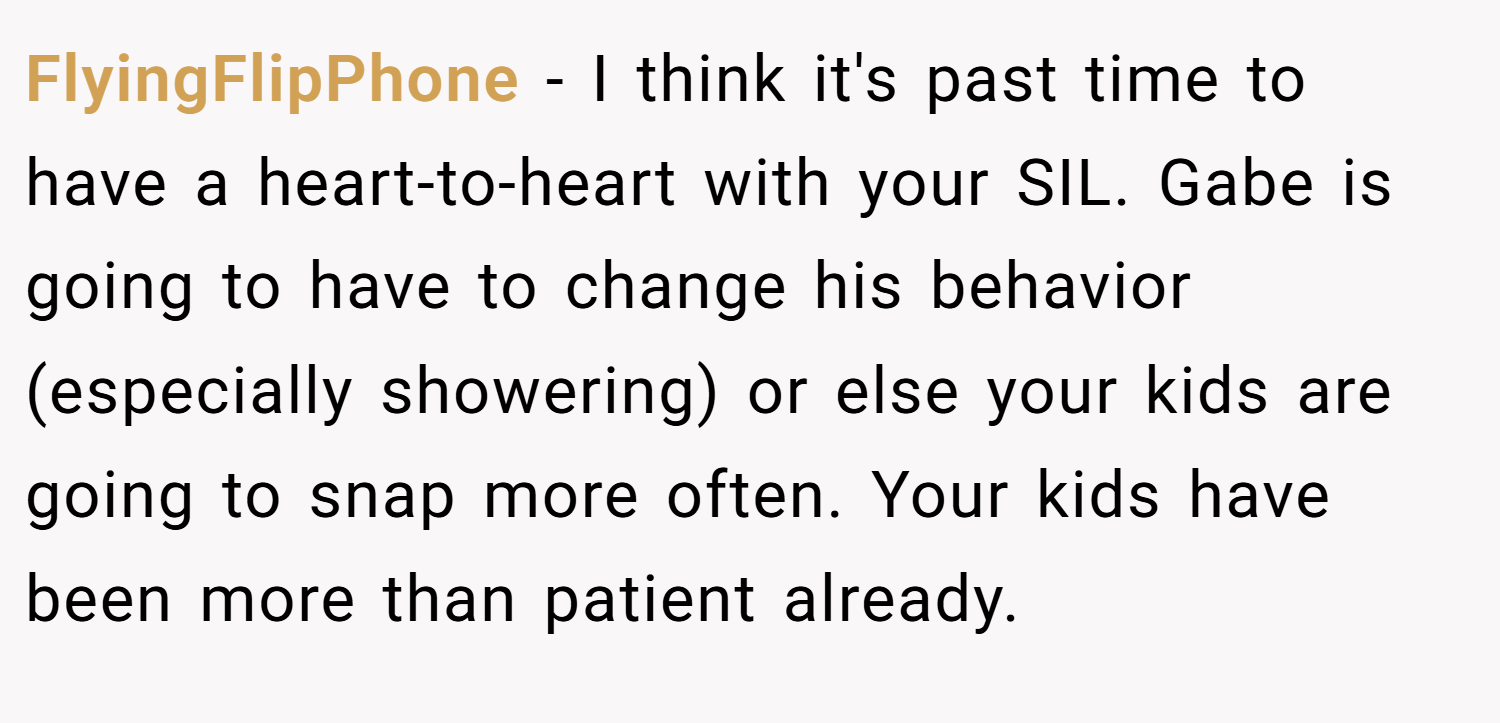 FlyingFlipPhone − I think it's past time to have a heart-to-heart with your SIL. Gabe is going to have to change his behavior (especially showering) or else your kids are going to snap more often. Your kids have been more than patient already.