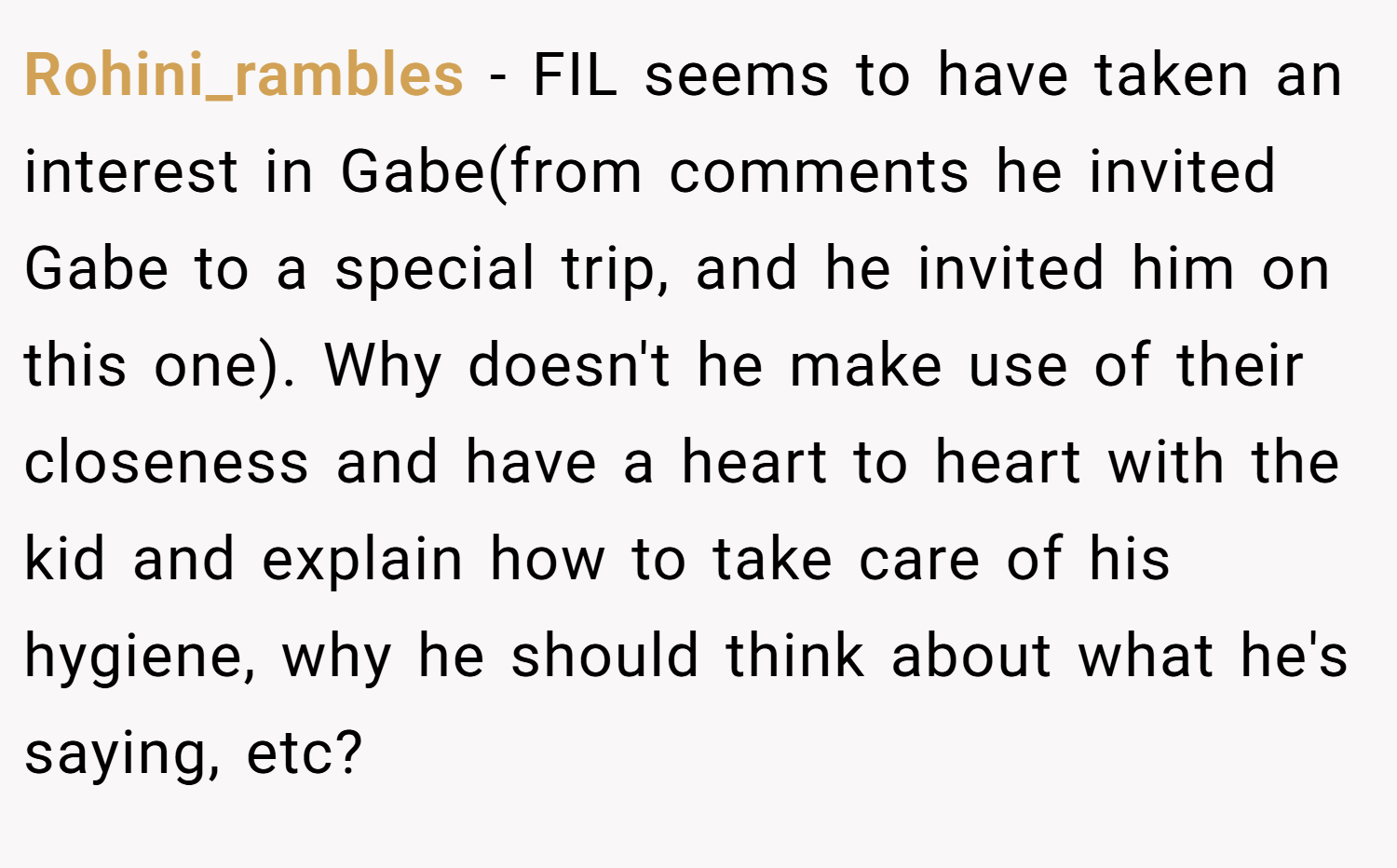 Rohini_rambles − FIL seems to have taken an interest in Gabe(from comments he invited Gabe to a special trip, and he invited him on this one). Why doesn't he make use of their closeness and have a heart to heart with the kid and explain how to take care of his hygiene, why he should think about what he's saying, etc?