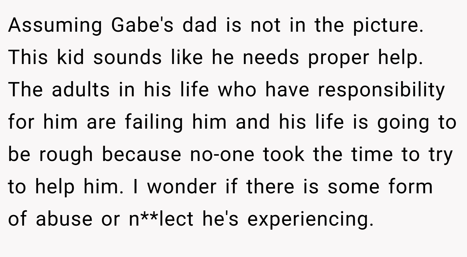 Assuming Gabe's dad is not in the picture. This kid sounds like he needs proper help. The adults in his life who have responsibility for him are failing him and his life is going to be rough because no-one took the time to try to help him. I wonder if there is some form of abuse or n**lect he's experiencing.