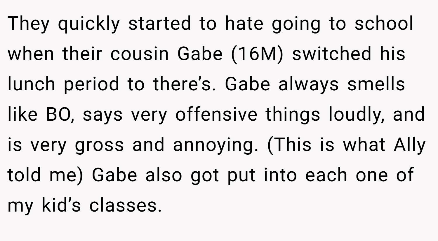 They quickly started to hate going to school when their cousin Gabe (16M) switched his lunch period to there’s. Gabe always smells like BO, says very offensive things loudly, and is very gross and annoying. (This is what Ally told me) Gabe also got put into each one of my kid’s classes.