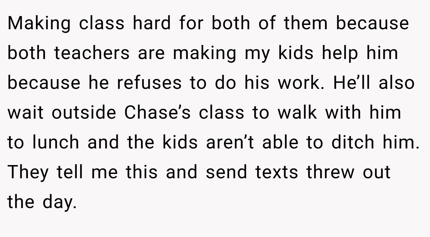 Making class hard for both of them because both teachers are making my kids help him because he refuses to do his work. He’ll also wait outside Chase’s class to walk with him to lunch and the kids aren’t able to ditch him. They tell me this and send texts threw out the day.