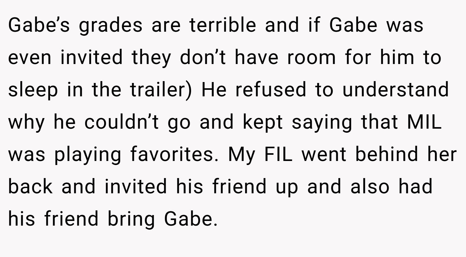 Gabe’s grades are terrible and if Gabe was even invited they don’t have room for him to sleep in the trailer) He refused to understand why he couldn’t go and kept saying that MIL was playing favorites. My FIL went behind her back and invited his friend up and also had his friend bring Gabe.