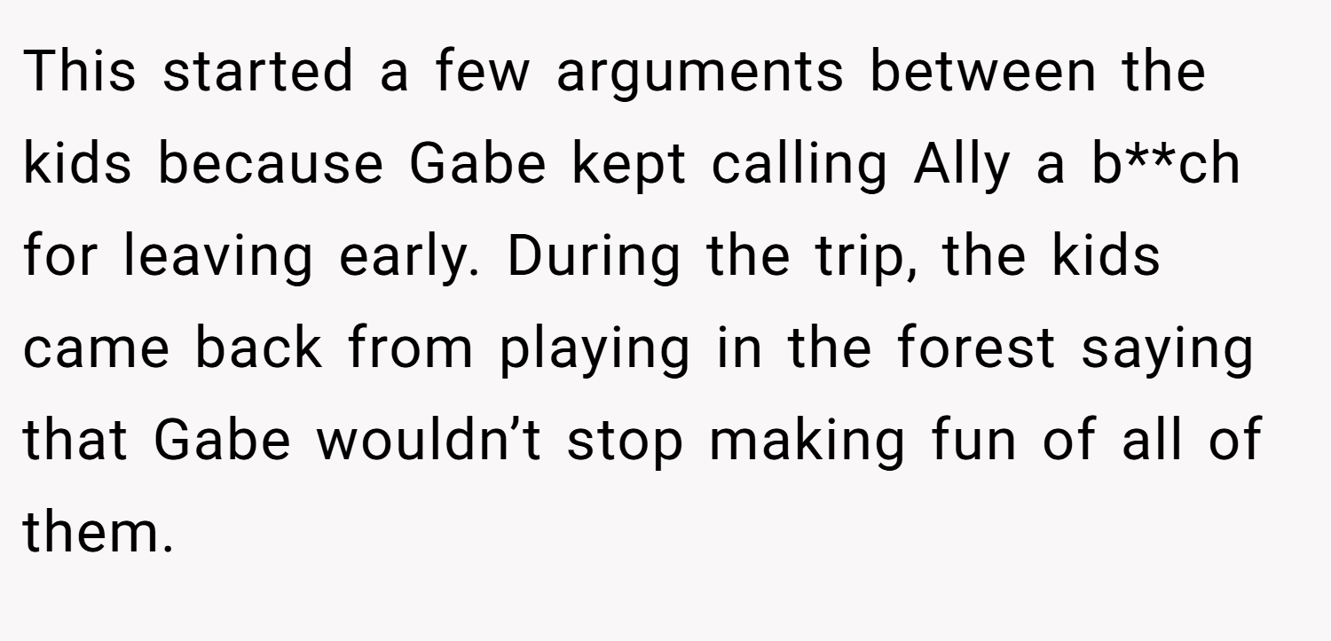 This started a few arguments between the kids because Gabe kept calling Ally a b**ch for leaving early. During the trip, the kids came back from playing in the forest saying that Gabe wouldn’t stop making fun of all of them.