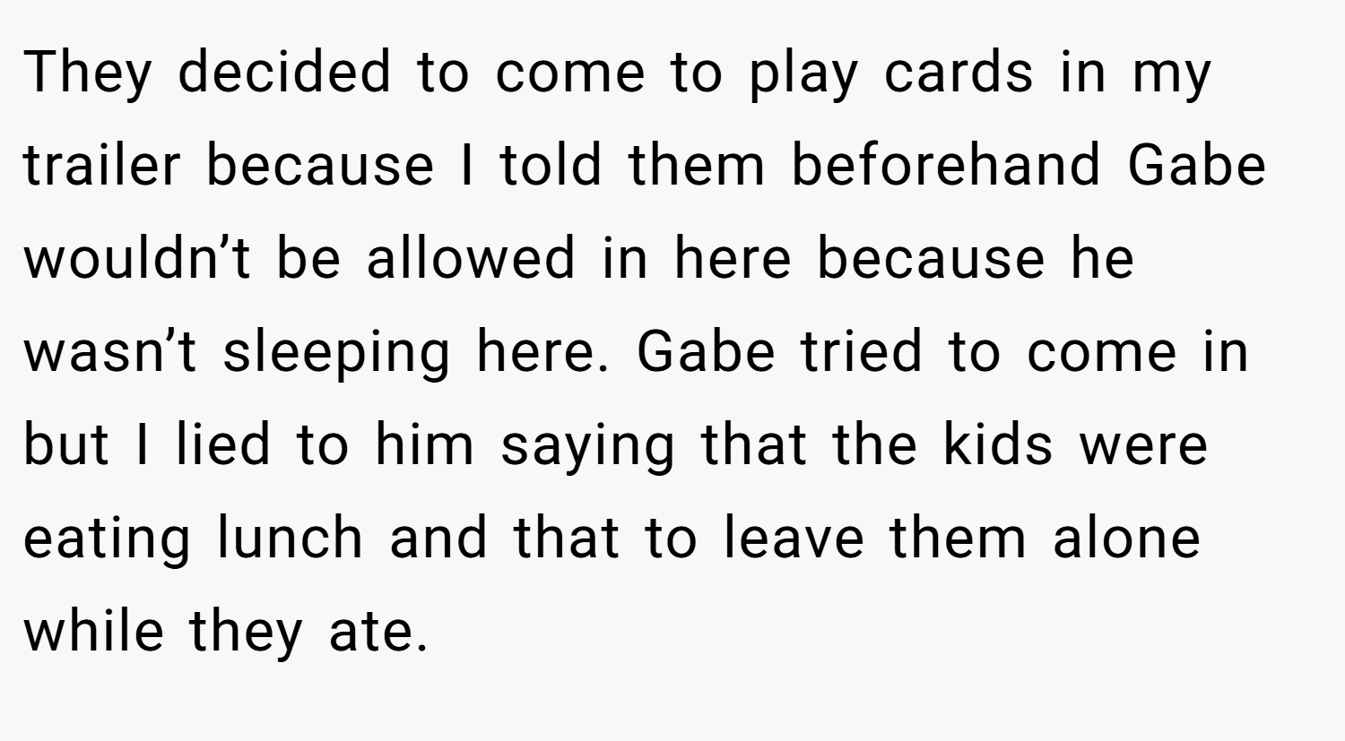They decided to come to play cards in my trailer because I told them beforehand Gabe wouldn’t be allowed in here because he wasn’t sleeping here. Gabe tried to come in but I lied to him saying that the kids were eating lunch and that to leave them alone while they ate.