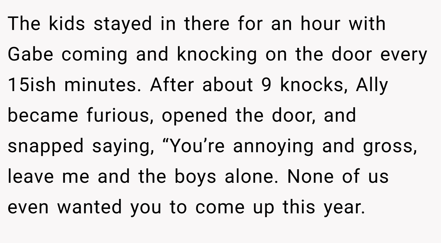The kids stayed in there for an hour with Gabe coming and knocking on the door every 15ish minutes. After about 9 knocks, Ally became furious, opened the door, and snapped saying, “You’re annoying and gross, leave me and the boys alone. None of us even wanted you to come up this year.