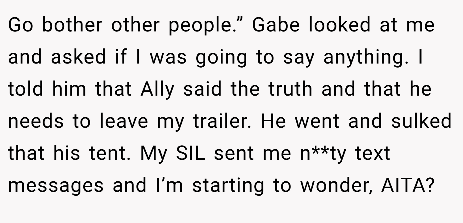 Go bother other people.” Gabe looked at me and asked if I was going to say anything. I told him that Ally said the truth and that he needs to leave my trailer. He went and sulked that his tent. My SIL sent me n**ty text messages and I’m starting to wonder, AITA?
