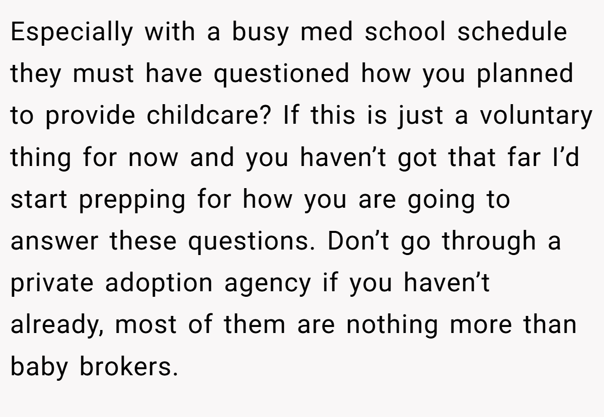 Especially with a busy med school schedule they must have questioned how you planned to provide childcare? If this is just a voluntary thing for now and you haven’t got that far I’d start prepping for how you are going to answer these questions. Don’t go through a private adoption agency if you haven’t already, most of them are nothing more than baby brokers.
