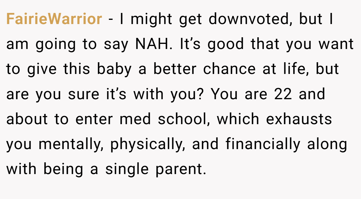 FairieWarrior − I might get downvoted, but I am going to say NAH. It’s good that you want to give this baby a better chance at life, but are you sure it’s with you? You are 22 and about to enter med school, which exhausts you mentally, physically, and financially along with being a single parent.