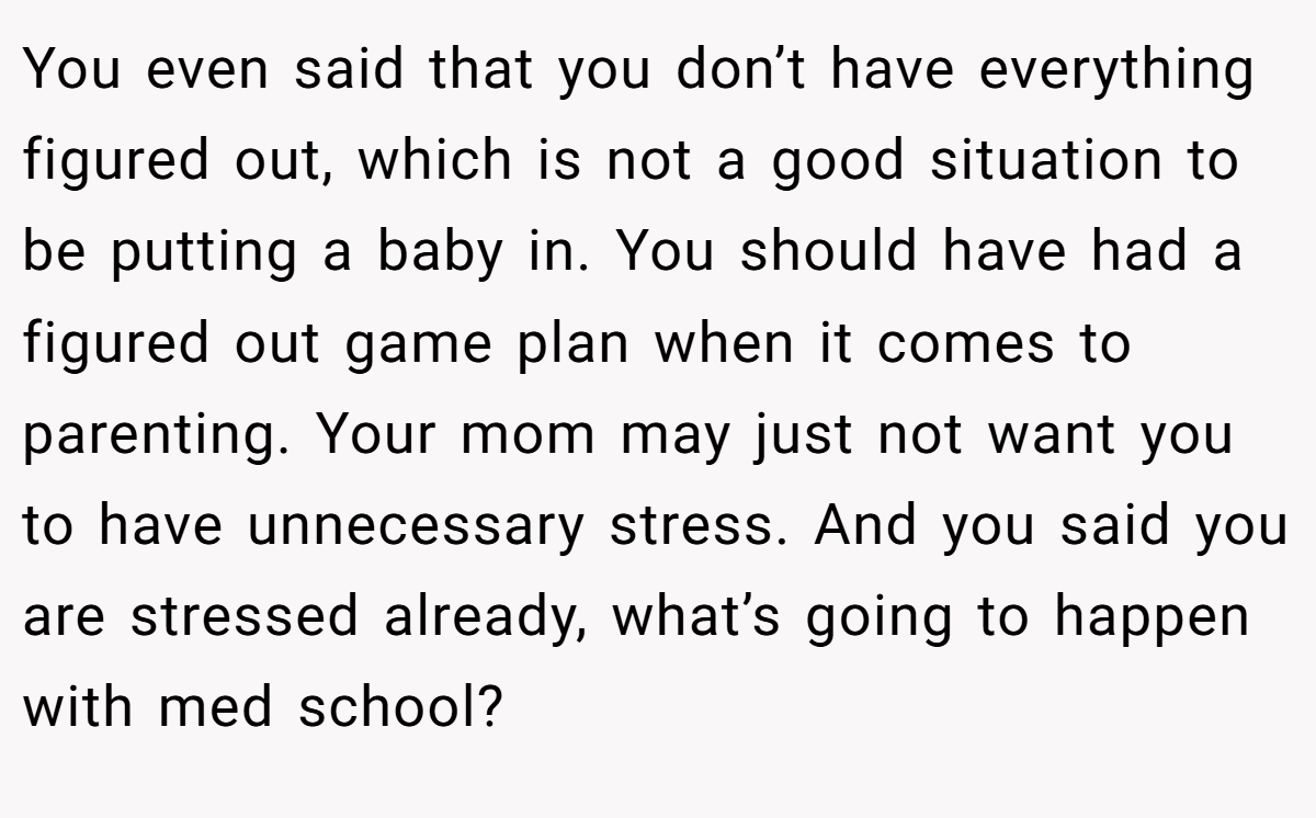 You even said that you don’t have everything figured out, which is not a good situation to be putting a baby in. You should have had a figured out game plan when it comes to parenting. Your mom may just not want you to have unnecessary stress. And you said you are stressed already, what’s going to happen with med school?
