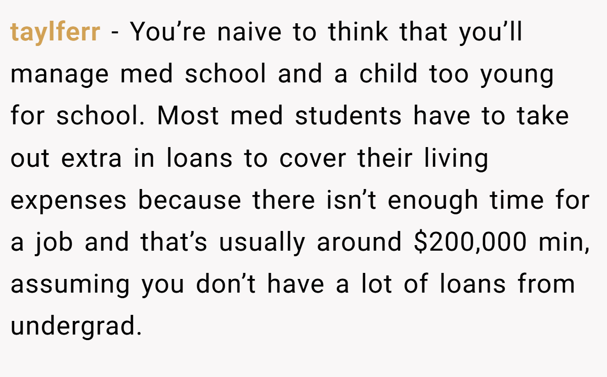 taylferr − You’re naive to think that you’ll manage med school and a child too young for school. Most med students have to take out extra in loans to cover their living expenses because there isn’t enough time for a job and that’s usually around $200,000 min, assuming you don’t have a lot of loans from undergrad.