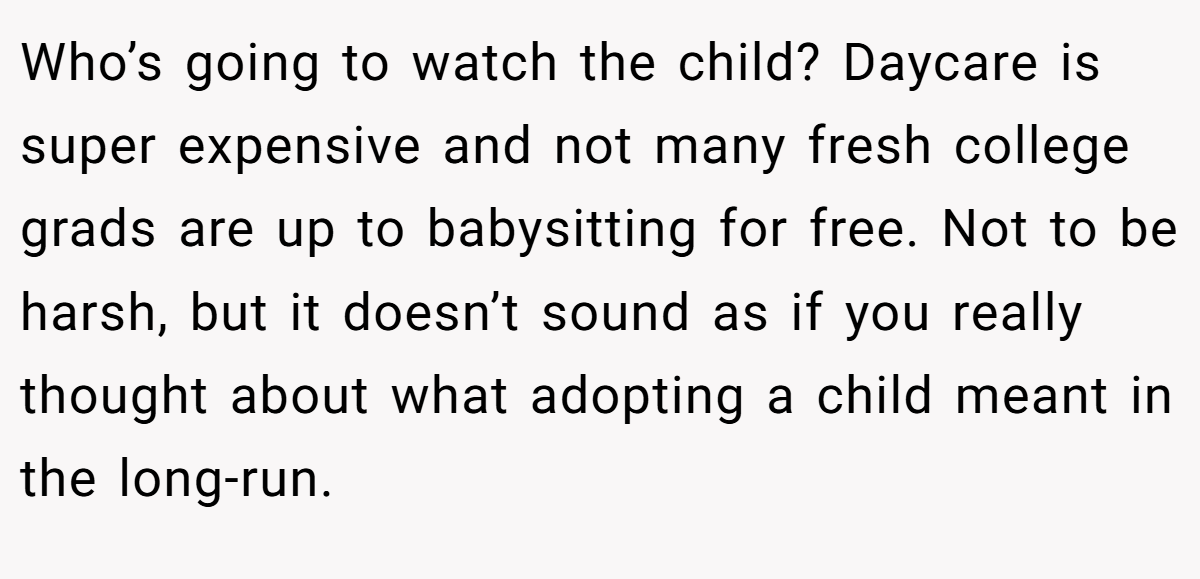 Who’s going to watch the child? Daycare is super expensive and not many fresh college grads are up to babysitting for free. Not to be harsh, but it doesn’t sound as if you really thought about what adopting a child meant in the long-run.