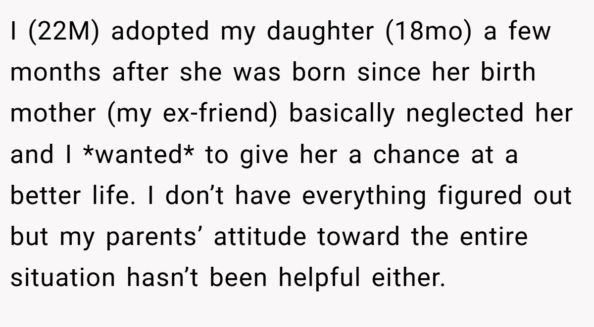 I (22M) adopted my daughter (18mo) a few months after she was born since her birth mother (my ex-friend) basically neglected her and I *wanted* to give her a chance at a better life. I don’t have everything figured out but my parents’ attitude toward the entire situation hasn’t been helpful either.