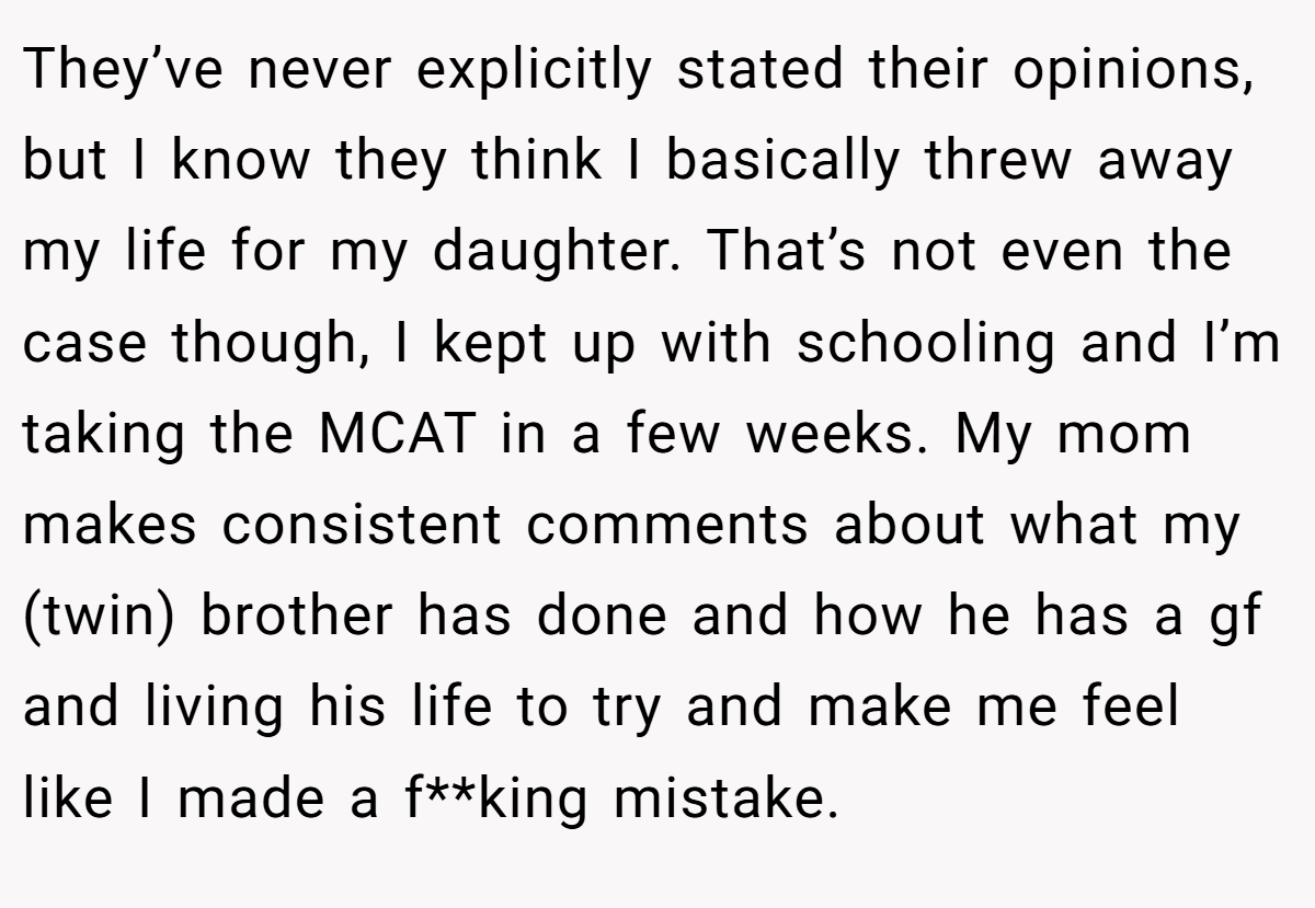 They’ve never explicitly stated their opinions, but I know they think I basically threw away my life for my daughter. That’s not even the case though, I kept up with schooling and I’m taking the MCAT in a few weeks. My mom makes consistent comments about what my (twin) brother has done and how he has a gf and living his life to try and make me feel like I made a f**king mistake.
