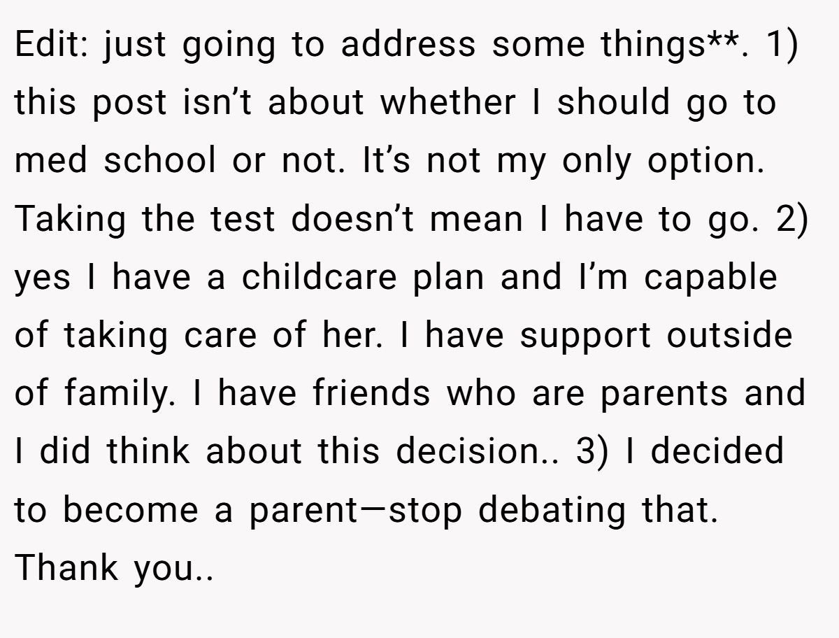 Edit: just going to address some things**. 1) this post isn’t about whether I should go to med school or not. It’s not my only option. Taking the test doesn’t mean I have to go. 2) yes I have a childcare plan and I’m capable of taking care of her. I have support outside of family. I have friends who are parents and I did think about this decision.. 3) I decided to become a parent—stop debating that. Thank you..