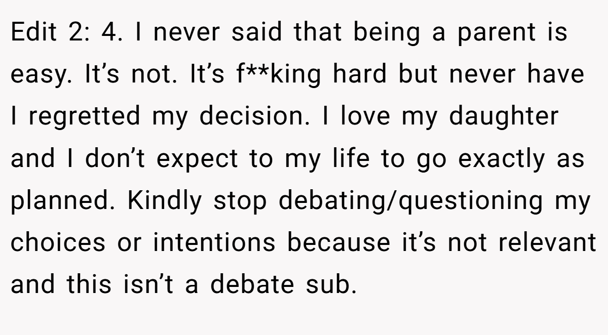 Edit 2: 4. I never said that being a parent is easy. It’s not. It’s f**king hard but never have I regretted my decision. I love my daughter and I don’t expect to my life to go exactly as planned. Kindly stop debating/questioning my choices or intentions because it’s not relevant and this isn’t a debate sub.