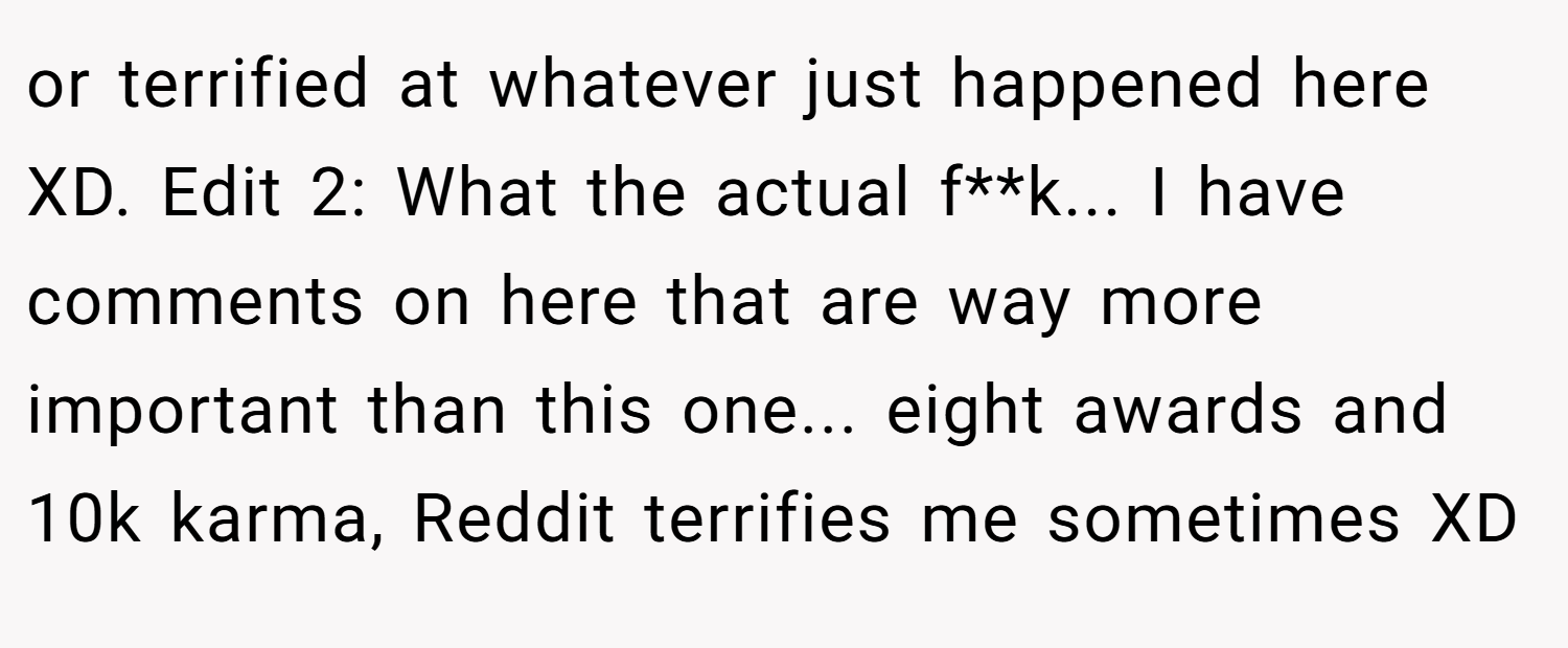 or terrified at whatever just happened here XD. Edit 2: What the actual f**k... I have comments on here that are way more important than this one... eight awards and 10k karma, Reddit terrifies me sometimes XD