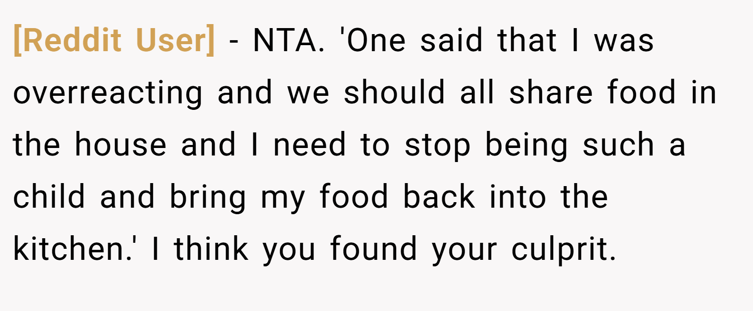 [Reddit User] − NTA. 'One said that I was overreacting and we should all share food in the house and I need to stop being such a child and bring my food back into the kitchen.' I think you found your culprit.