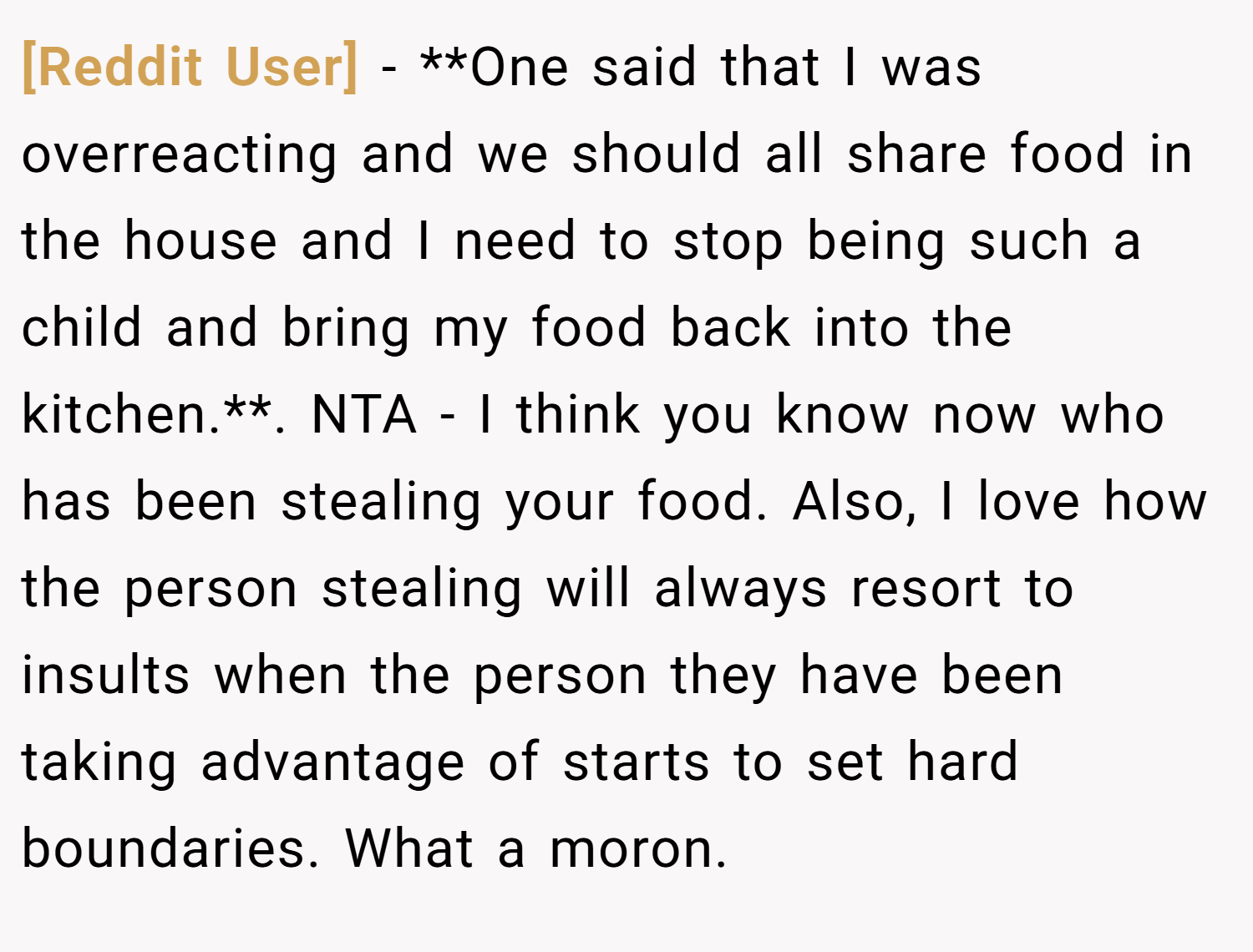 [Reddit User] − **One said that I was overreacting and we should all share food in the house and I need to stop being such a child and bring my food back into the kitchen.**. NTA - I think you know now who has been stealing your food. Also, I love how the person stealing will always resort to insults when the person they have been taking advantage of starts to set hard boundaries. What a moron.