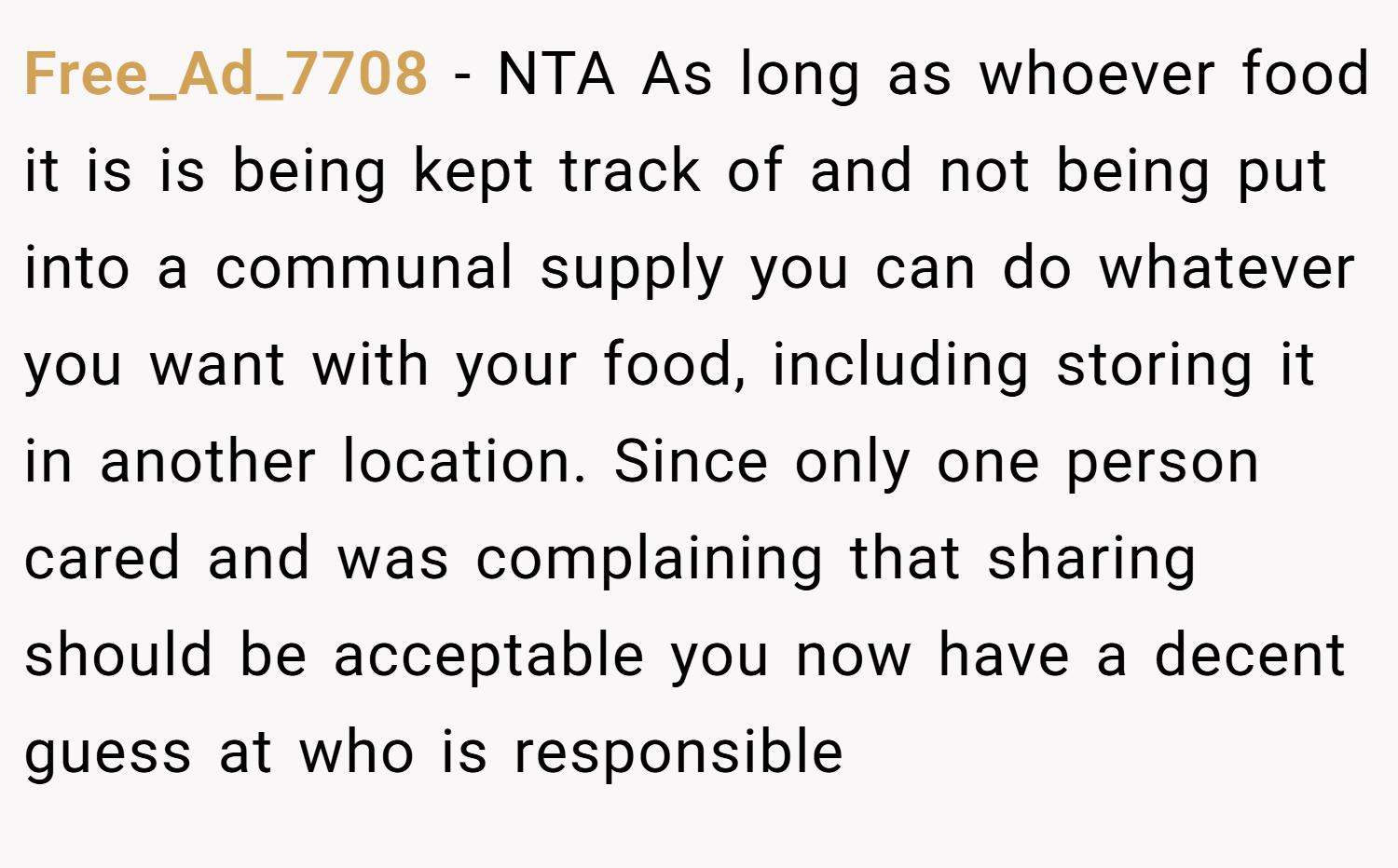Free_Ad_7708 − NTA As long as whoever food it is is being kept track of and not being put into a communal supply you can do whatever you want with your food, including storing it in another location. Since only one person cared and was complaining that sharing should be acceptable you now have a decent guess at who is responsible