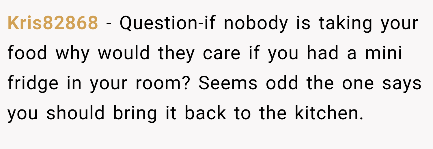 Kris82868 − Question-if nobody is taking your food why would they care if you had a mini fridge in your room? Seems odd the one says you should bring it back to the kitchen.