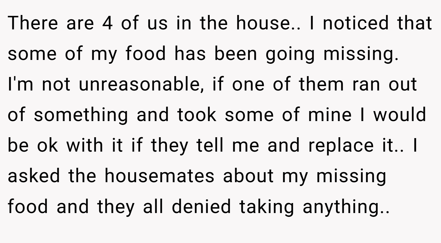 There are 4 of us in the house.. I noticed that some of my food has been going missing. I'm not unreasonable, if one of them ran out of something and took some of mine I would be ok with it if they tell me and replace it.. I asked the housemates about my missing food and they all denied taking anything..