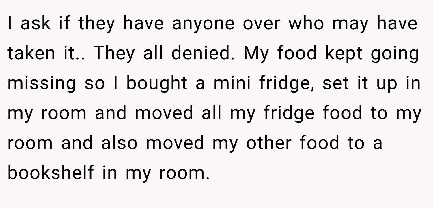 I ask if they have anyone over who may have taken it.. They all denied. My food kept going missing so I bought a mini fridge, set it up in my room and moved all my fridge food to my room and also moved my other food to a bookshelf in my room.