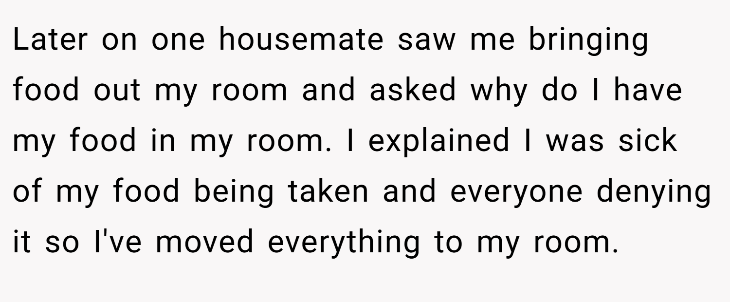 Later on one housemate saw me bringing food out my room and asked why do I have my food in my room. I explained I was sick of my food being taken and everyone denying it so I've moved everything to my room.