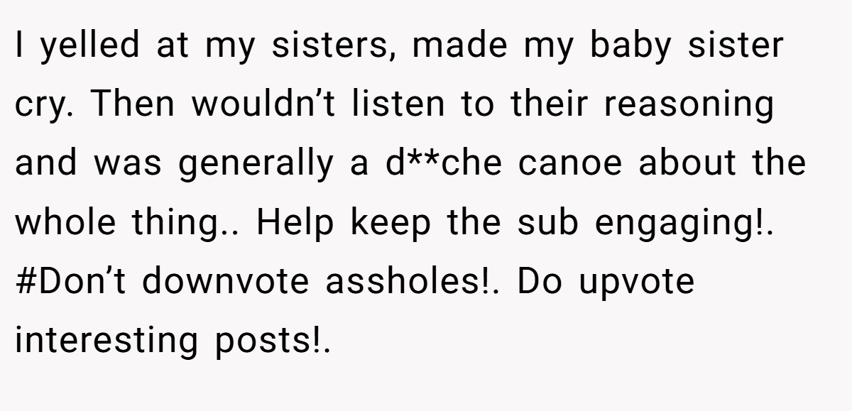I yelled at my sisters, made my baby sister cry. Then wouldn’t listen to their reasoning and was generally a d**che canoe about the whole thing.. Help keep the sub engaging!. #Don’t downvote assholes!. Do upvote interesting posts!.