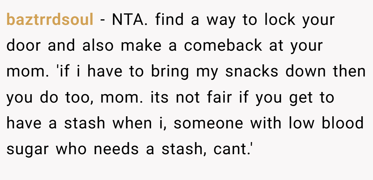 baztrrdsoul − NTA. find a way to lock your door and also make a comeback at your mom. 'if i have to bring my snacks down then you do too, mom. its not fair if you get to have a stash when i, someone with low blood sugar who needs a stash, cant.'