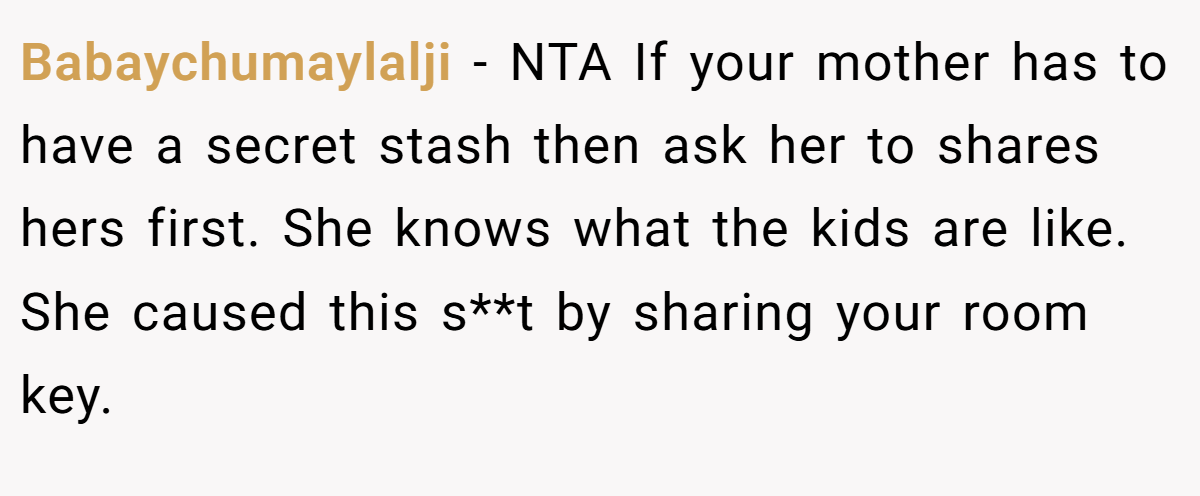 Babaychumaylalji − NTA If your mother has to have a secret stash then ask her to shares hers first. She knows what the kids are like. She caused this s**t by sharing your room key.