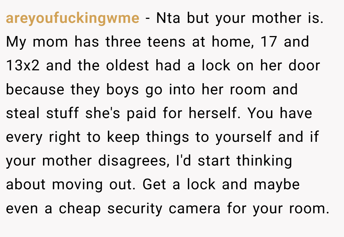 areyoufuckingwme − Nta but your mother is. My mom has three teens at home, 17 and 13x2 and the oldest had a lock on her door because they boys go into her room and steal stuff she's paid for herself. You have every right to keep things to yourself and if your mother disagrees, I'd start thinking about moving out. Get a lock and maybe even a cheap security camera for your room.