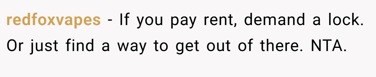 redfoxvapes − If you pay rent, demand a lock. Or just find a way to get out of there. NTA.