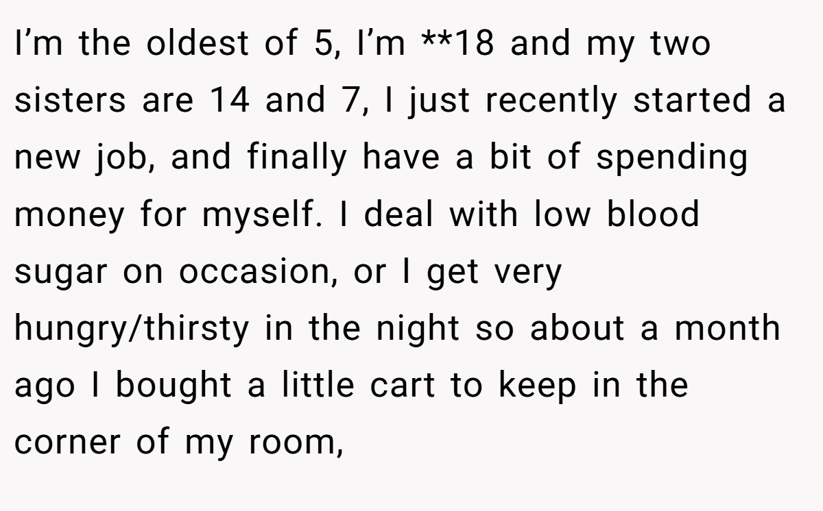 I’m the oldest of 5, I’m **18 and my two sisters are 14 and 7, I just recently started a new job, and finally have a bit of spending money for myself. I deal with low blood sugar on occasion, or I get very hungry/thirsty in the night so about a month ago I bought a little cart to keep in the corner of my room,