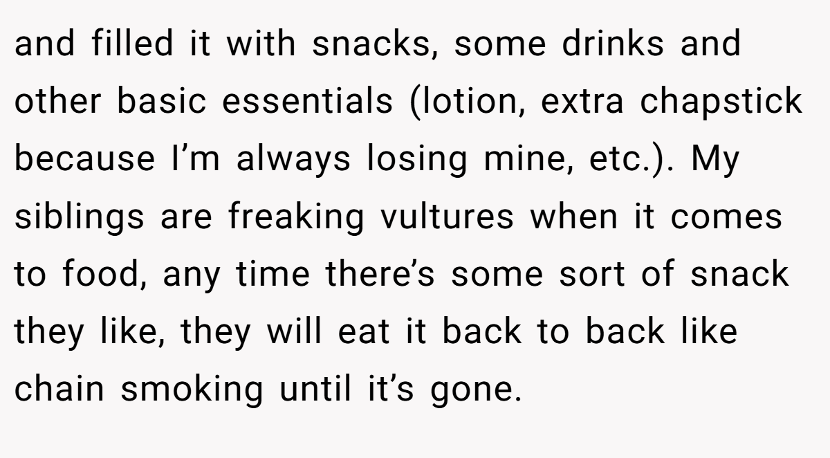 and filled it with snacks, some drinks and other basic essentials (lotion, extra chapstick because I’m always losing mine, etc.). My siblings are freaking vultures when it comes to food, any time there’s some sort of snack they like, they will eat it back to back like chain smoking until it’s gone.