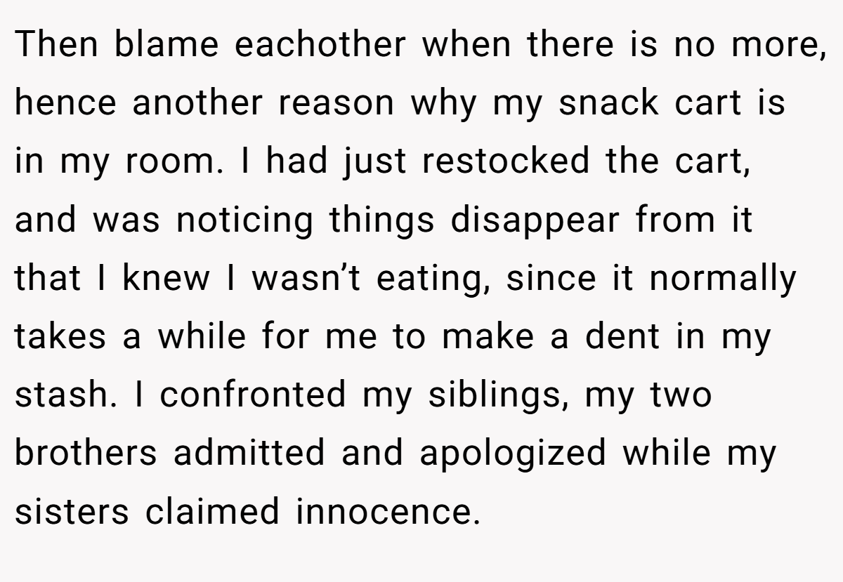 Then blame eachother when there is no more, hence another reason why my snack cart is in my room. I had just restocked the cart, and was noticing things disappear from it that I knew I wasn’t eating, since it normally takes a while for me to make a dent in my stash. I confronted my siblings, my two brothers admitted and apologized while my sisters claimed innocence.