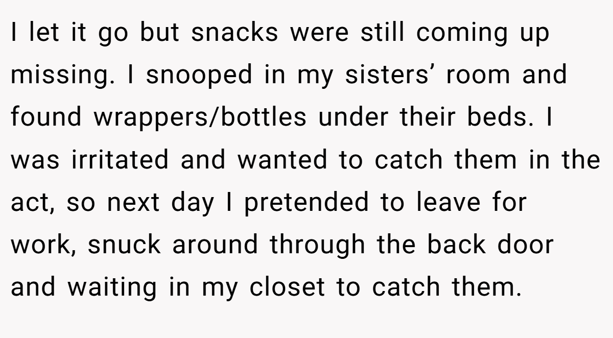 I let it go but snacks were still coming up missing. I snooped in my sisters’ room and found wrappers/bottles under their beds. I was irritated and wanted to catch them in the act, so next day I pretended to leave for work, snuck around through the back door and waiting in my closet to catch them.