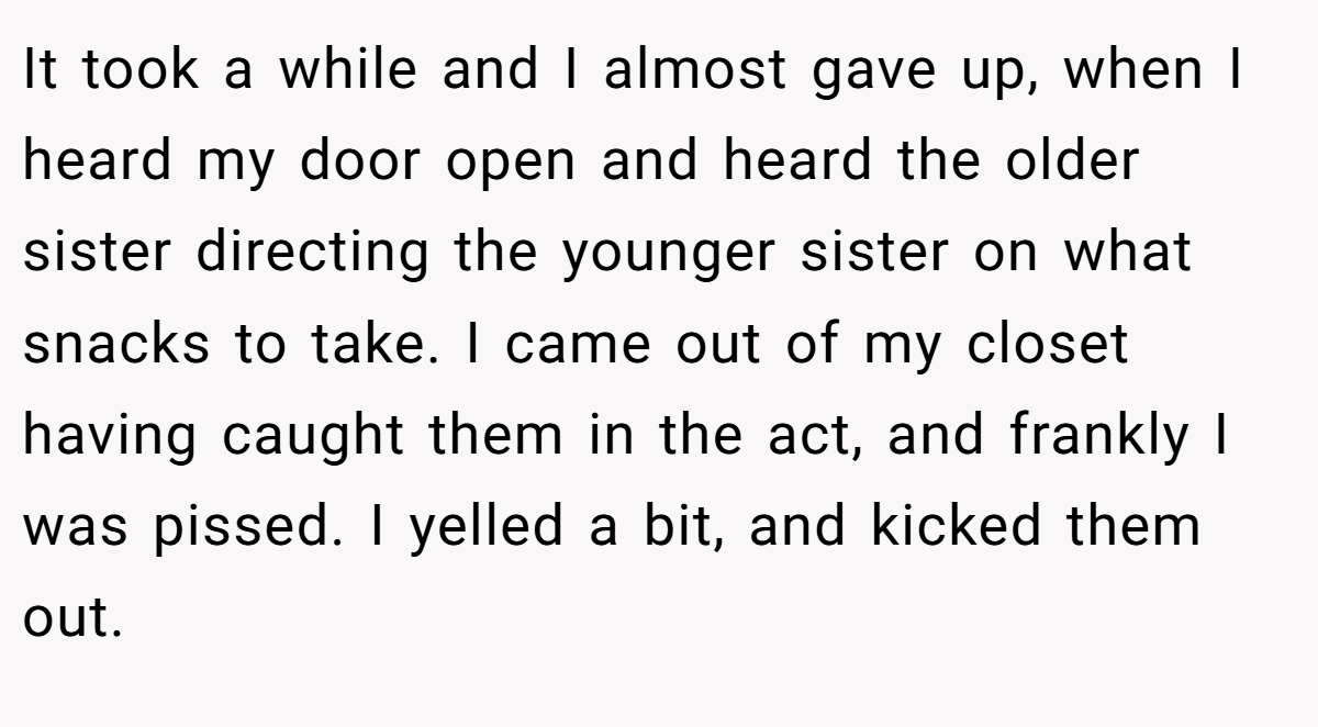 It took a while and I almost gave up, when I heard my door open and heard the older sister directing the younger sister on what snacks to take. I came out of my closet having caught them in the act, and frankly I was pissed. I yelled a bit, and kicked them out.