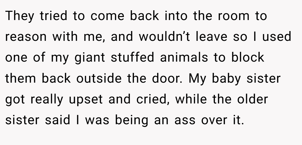 They tried to come back into the room to reason with me, and wouldn’t leave so I used one of my giant stuffed animals to block them back outside the door. My baby sister got really upset and cried, while the older sister said I was being an ass over it.